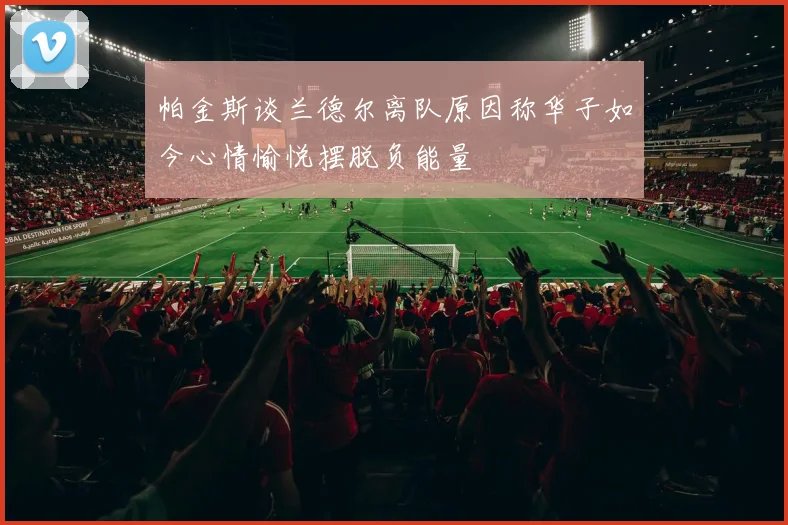 帕金斯谈兰德尔离队原因称华子如今心情愉悦摆脱负能量