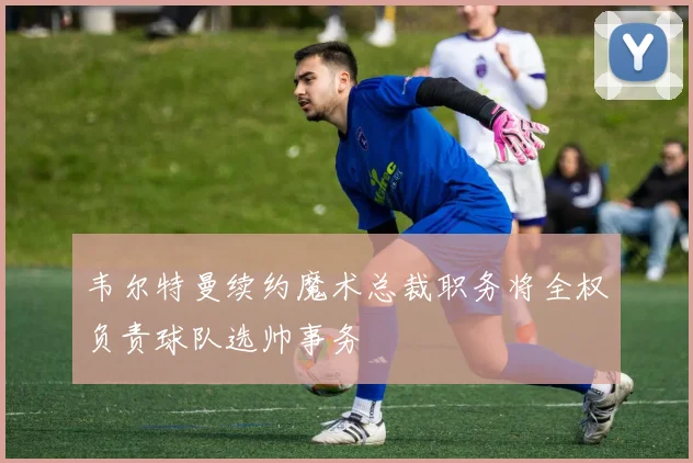 韦尔特曼续约魔术总裁职务将全权负责球队选帅事务