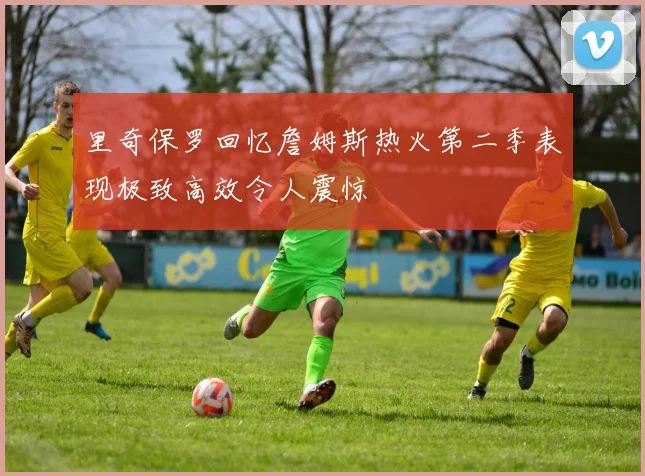 里奇保罗回忆詹姆斯热火第二季表现极致高效令人震惊