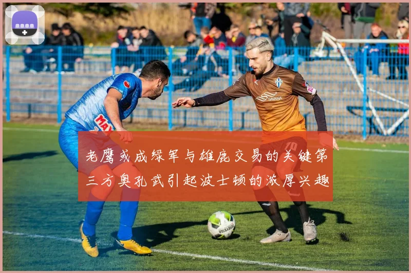 老鹰或成绿军与雄鹿交易的关键第三方奥孔武引起波士顿的浓厚兴趣