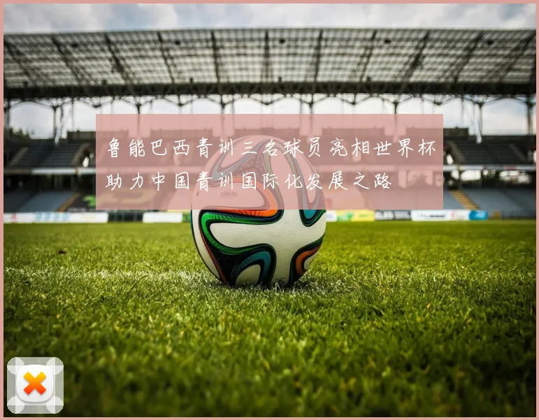 鲁能巴西青训三名球员亮相世界杯助力中国青训国际化发展之路