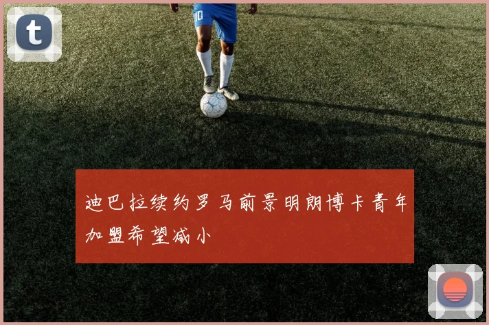迪巴拉续约罗马前景明朗博卡青年加盟希望减小