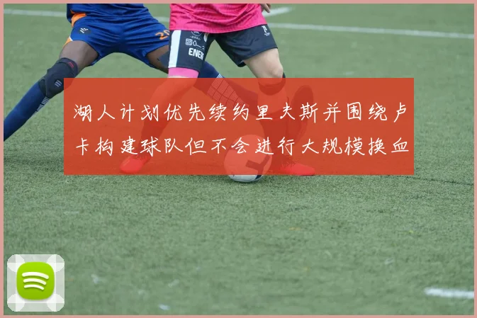 湖人计划优先续约里夫斯并围绕卢卡构建球队但不会进行大规模换血