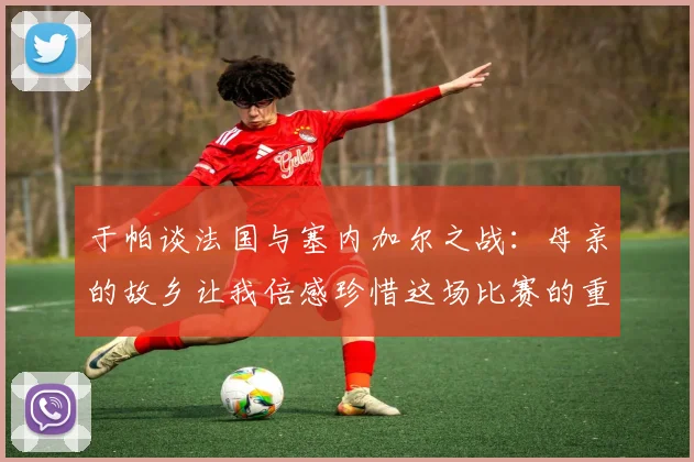 于帕谈法国与塞内加尔之战：母亲的故乡让我倍感珍惜这场比赛的重要性