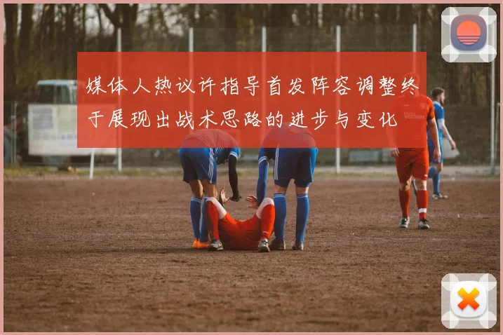 媒体人热议许指导首发阵容调整终于展现出战术思路的进步与变化