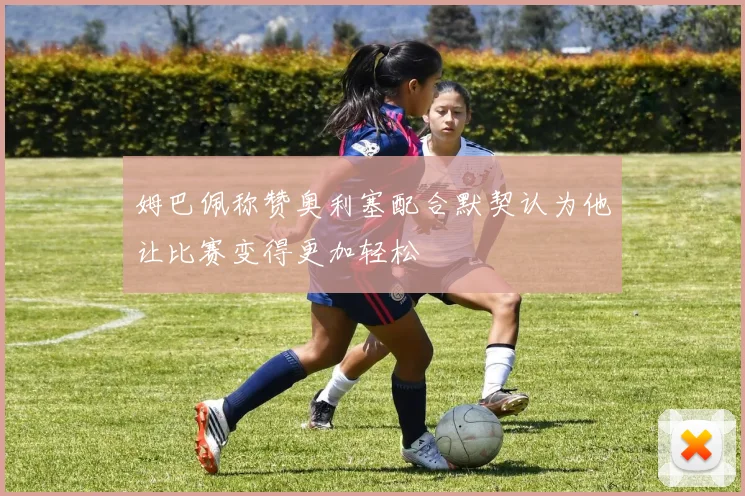 姆巴佩称赞奥利塞配合默契认为他让比赛变得更加轻松