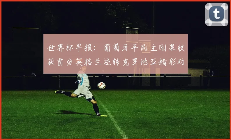 世界杯早报：葡萄牙平民主刚果收获首分英格兰逆转克罗地亚精彩对决