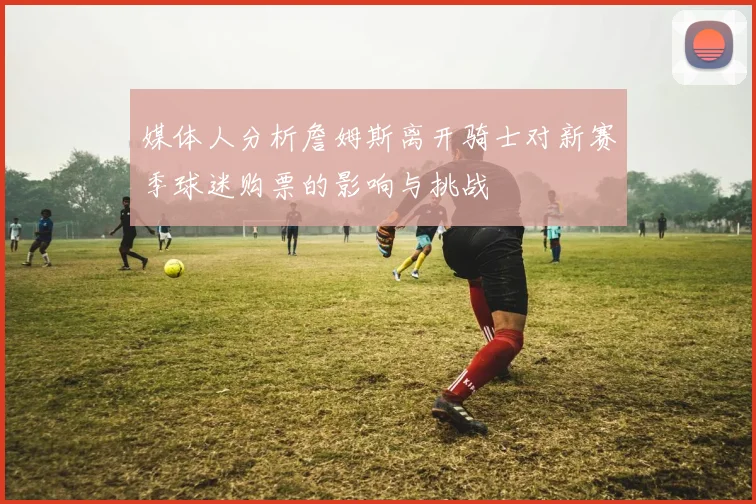 媒体人分析詹姆斯离开骑士对新赛季球迷购票的影响与挑战