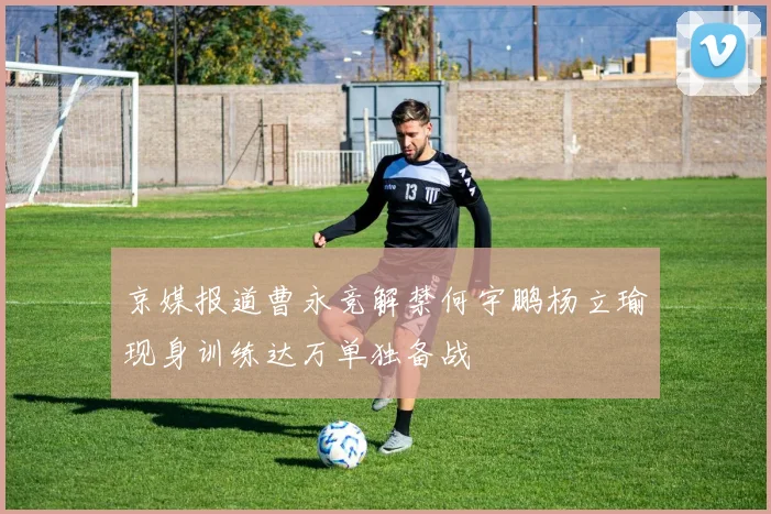 京媒报道曹永竞解禁何宇鹏杨立瑜现身训练达万单独备战