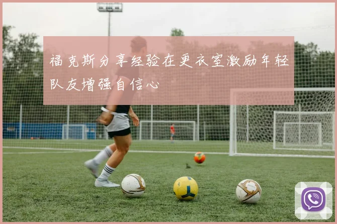 福克斯分享经验在更衣室激励年轻队友增强自信心
