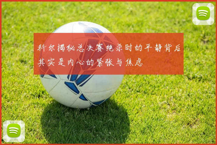 科尔揭秘总决赛绝杀时的平静背后其实是内心的紧张与焦虑