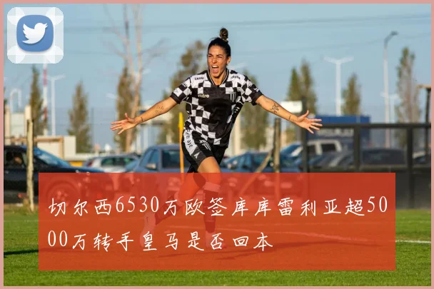 切尔西6530万欧签库库雷利亚超5000万转手皇马是否回本