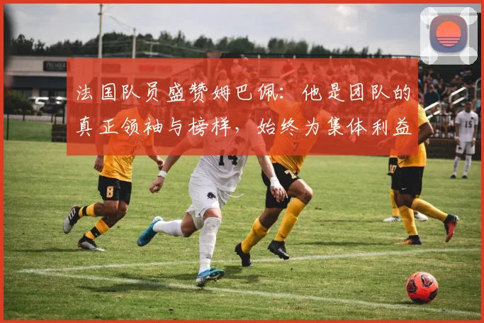 法国队员盛赞姆巴佩：他是团队的真正领袖与榜样，始终为集体利益考虑