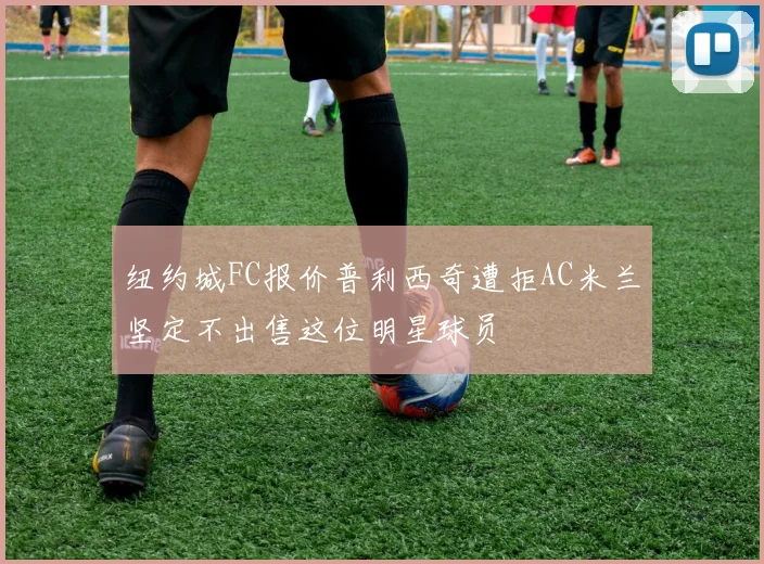 纽约城FC报价普利西奇遭拒AC米兰坚定不出售这位明星球员
