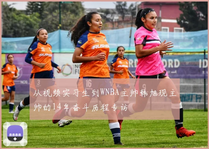 从视频实习生到WNBA主帅韩旭现主帅的14年奋斗历程专访