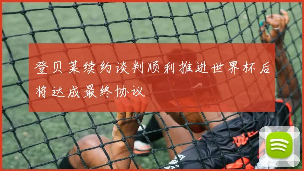 登贝莱续约谈判顺利推进世界杯后将达成最终协议