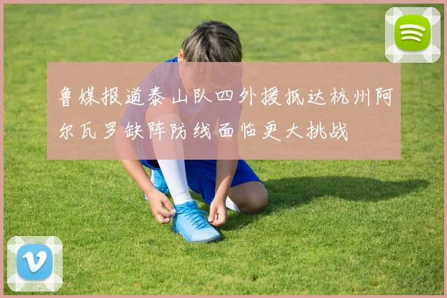 鲁媒报道泰山队四外援抵达杭州阿尔瓦罗缺阵防线面临更大挑战