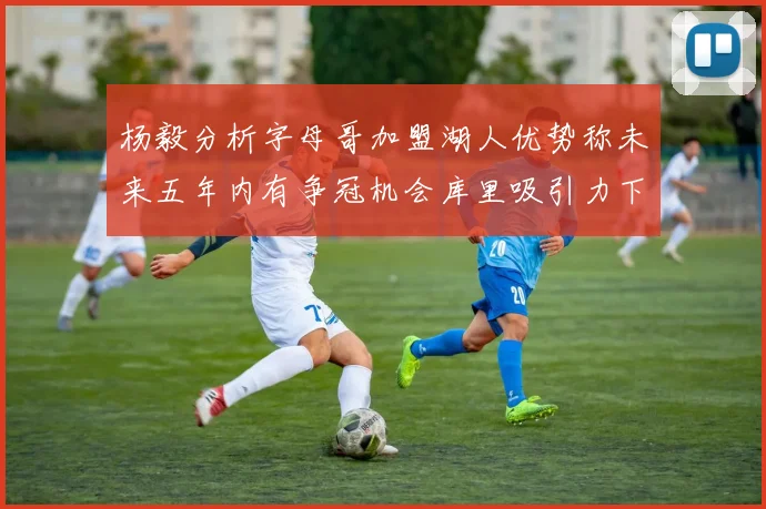 杨毅分析字母哥加盟湖人优势称未来五年内有争冠机会库里吸引力下降
